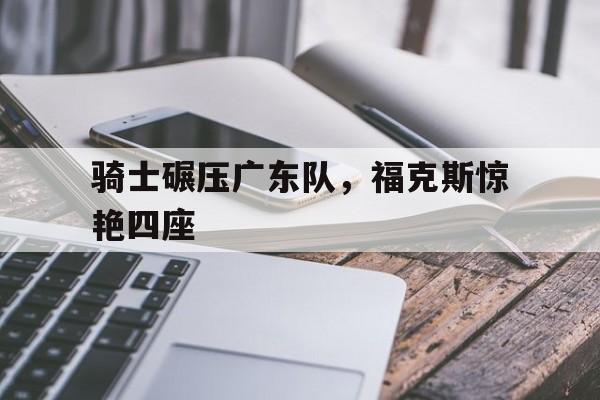 骑士碾压广东队，福克斯惊艳四座